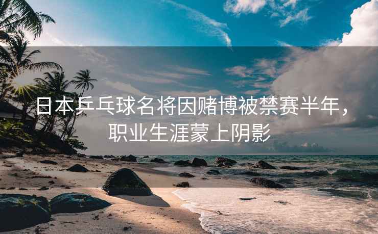 日本乒乓球名將因賭博被禁賽半年，職業(yè)生涯蒙上陰影