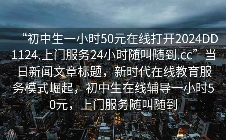“初中生一小時50元在線打開2024DD1124.上門服務24小時隨叫隨到.cc”當日新聞文章標題，新時代在線教育服務模式崛起，初中生在線輔導一小時50元，上門服務隨叫隨到