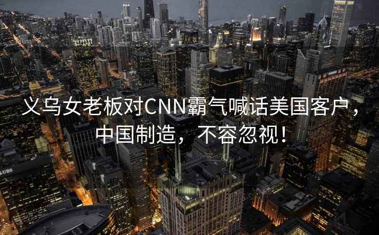 義烏女老板對CNN霸氣喊話美國客戶，中國制造，不容忽視！