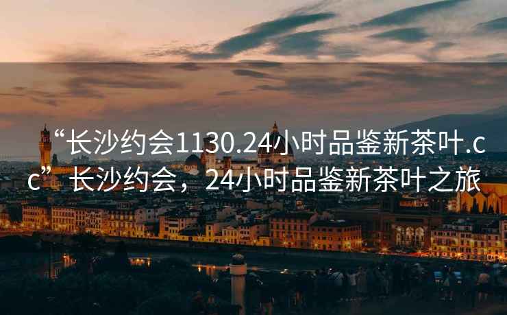 “長(zhǎng)沙約會(huì)1130.24小時(shí)品鑒新茶葉.cc”長(zhǎng)沙約會(huì)，24小時(shí)品鑒新茶葉之旅