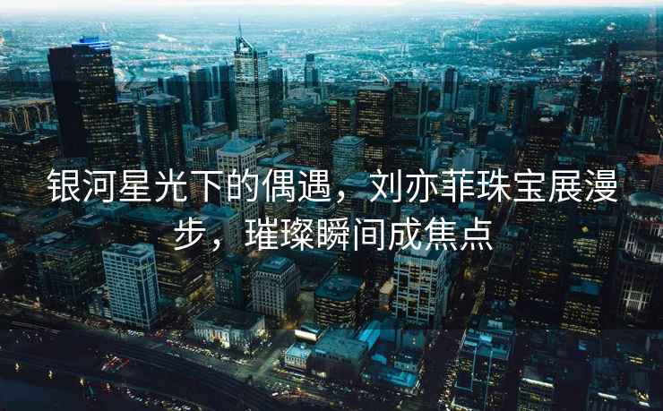 銀河星光下的偶遇，劉亦菲珠寶展漫步，璀璨瞬間成焦點
