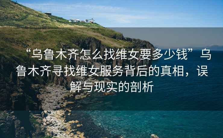 “烏魯木齊怎么找維女要多少錢(qián)”烏魯木齊尋找維女服務(wù)背后的真相，誤解與現(xiàn)實(shí)的剖析