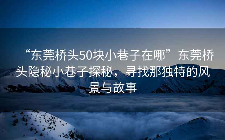“東莞橋頭50塊小巷子在哪”東莞橋頭隱秘小巷子探秘，尋找那獨(dú)特的風(fēng)景與故事