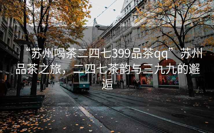 “蘇州喝茶二四七399品茶qq”蘇州品茶之旅，二四七茶韻與三九九的邂逅