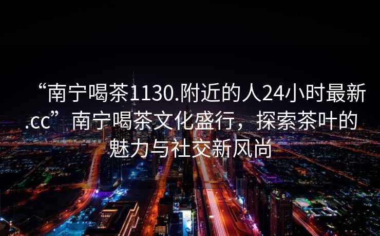 “南寧喝茶1130.附近的人24小時(shí)最新.cc”南寧喝茶文化盛行，探索茶葉的魅力與社交新風(fēng)尚
