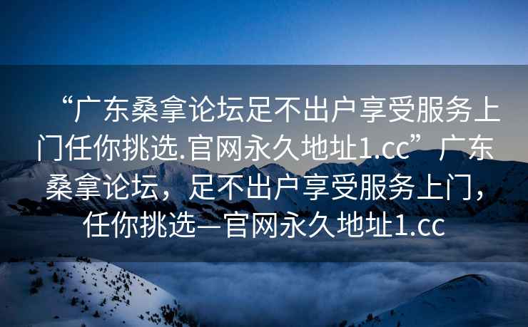 “廣東桑拿論壇足不出戶享受服務(wù)上門任你挑選.官網(wǎng)永久地址1.cc”廣東桑拿論壇，足不出戶享受服務(wù)上門，任你挑選—官網(wǎng)永久地址1.cc