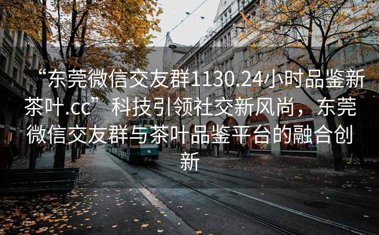 “東莞微信交友群1130.24小時(shí)品鑒新茶葉.cc”科技引領(lǐng)社交新風(fēng)尚，東莞微信交友群與茶葉品鑒平臺的融合創(chuàng)新