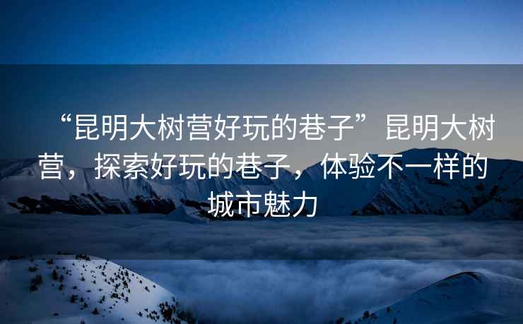 “昆明大樹營好玩的巷子”昆明大樹營，探索好玩的巷子，體驗不一樣的城市魅力