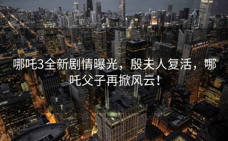 哪吒3全新劇情曝光，殷夫人復(fù)活，哪吒父子再掀風(fēng)云！