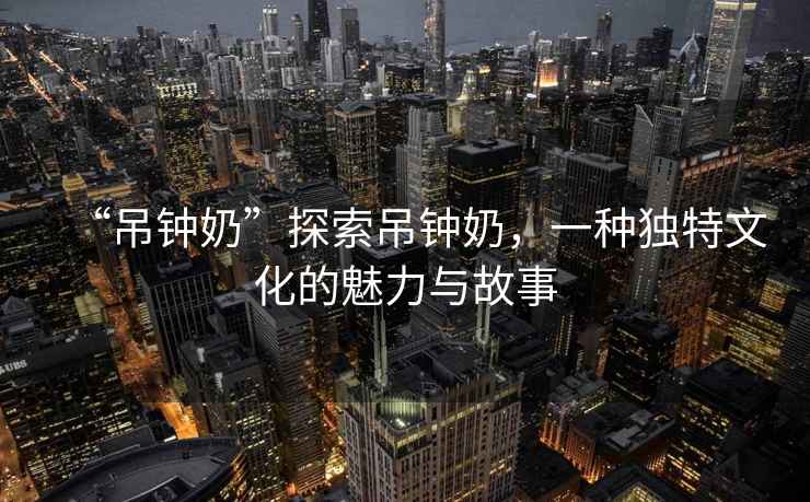 “吊鐘奶”探索吊鐘奶，一種獨特文化的魅力與故事