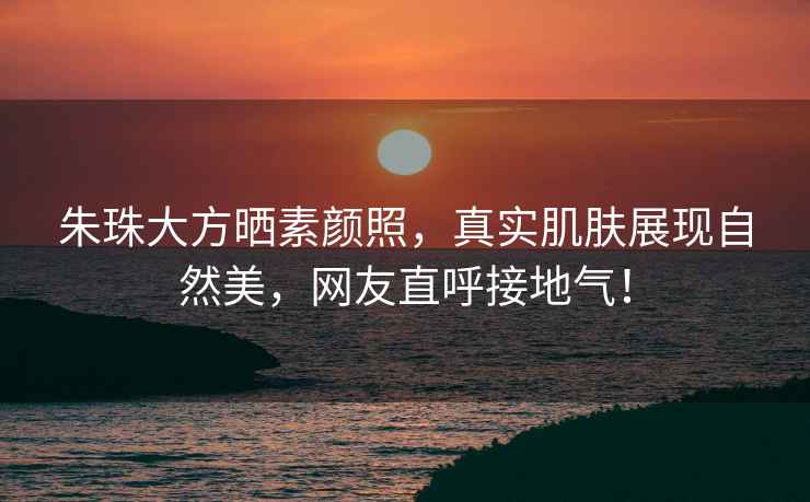 朱珠大方曬素顏照，真實肌膚展現(xiàn)自然美，網(wǎng)友直呼接地氣！