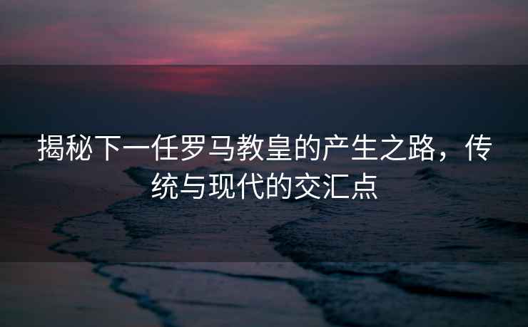 揭秘下一任羅馬教皇的產(chǎn)生之路，傳統(tǒng)與現(xiàn)代的交匯點