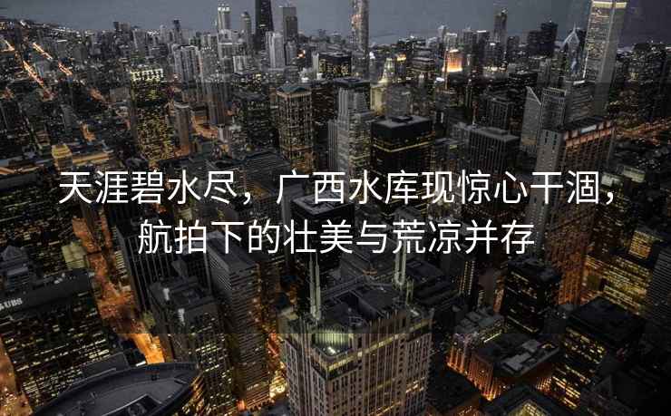 天涯碧水盡，廣西水庫(kù)現(xiàn)驚心干涸，航拍下的壯美與荒涼并存