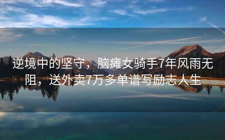 逆境中的堅(jiān)守，腦癱女騎手7年風(fēng)雨無(wú)阻，送外賣7萬(wàn)多單譜寫(xiě)勵(lì)志人生