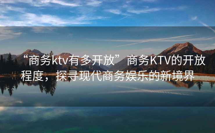 “商務(wù)ktv有多開放”商務(wù)KTV的開放程度，探尋現(xiàn)代商務(wù)娛樂的新境界