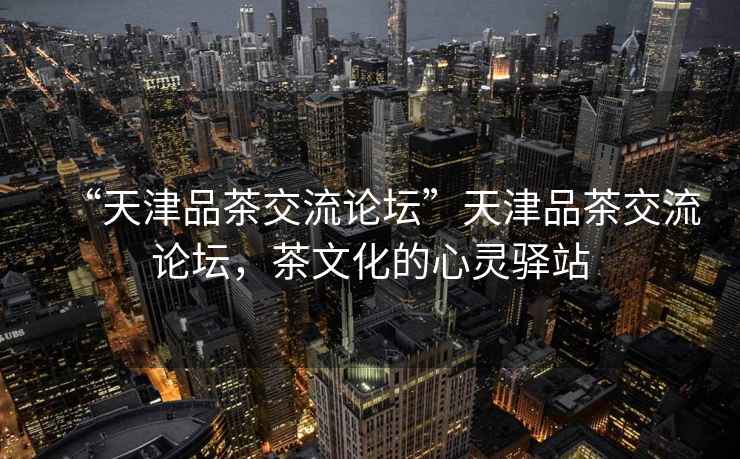 “天津品茶交流論壇”天津品茶交流論壇，茶文化的心靈驛站