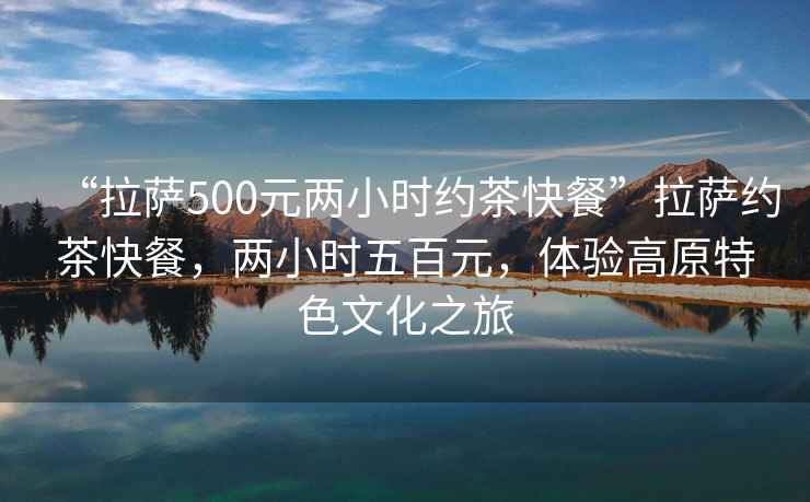 “拉薩500元兩小時約茶快餐”拉薩約茶快餐，兩小時五百元，體驗(yàn)高原特色文化之旅