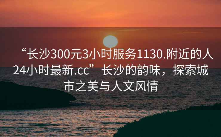 “長(zhǎng)沙300元3小時(shí)服務(wù)1130.附近的人24小時(shí)最新.cc”長(zhǎng)沙的韻味，探索城市之美與人文風(fēng)情