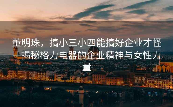 董明珠，搞小三小四能搞好企業(yè)才怪—揭秘格力電器的企業(yè)精神與女性力量