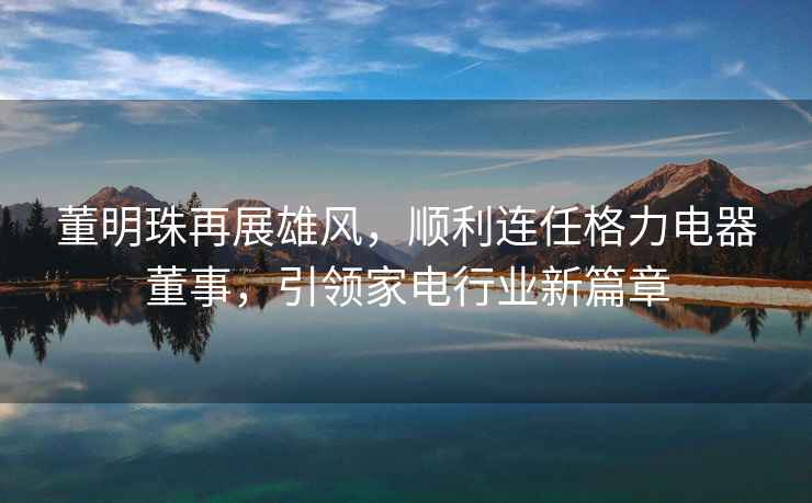 董明珠再展雄風，順利連任格力電器董事，引領家電行業(yè)新篇章