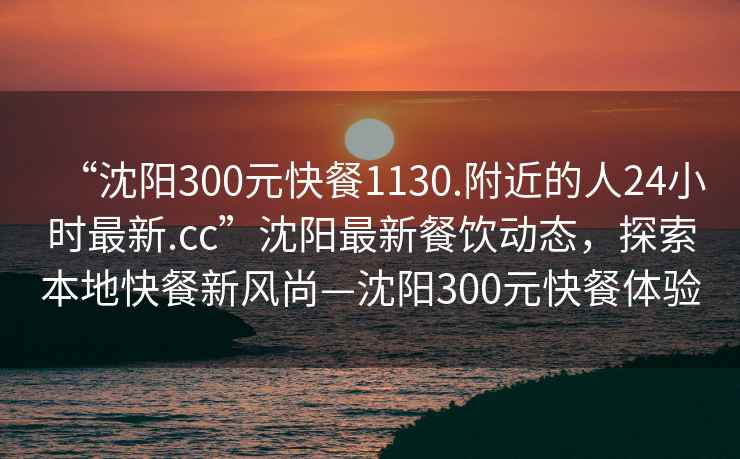 “沈陽300元快餐1130.附近的人24小時最新.cc”沈陽最新餐飲動態(tài)，探索本地快餐新風(fēng)尚—沈陽300元快餐體驗
