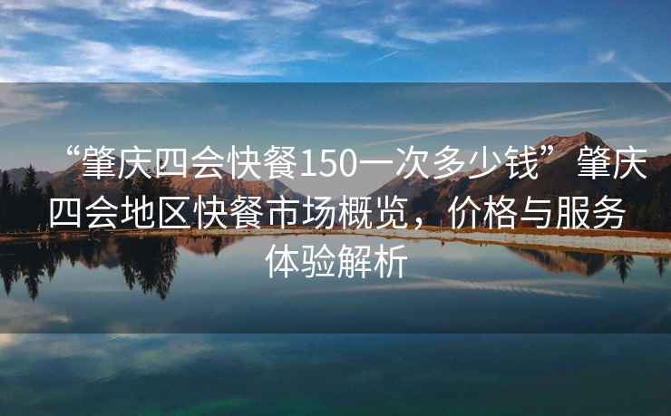 “肇慶四會快餐150一次多少錢”肇慶四會地區(qū)快餐市場概覽，價格與服務體驗解析