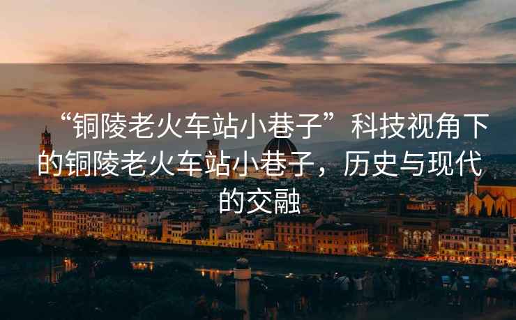 “銅陵老火車站小巷子”科技視角下的銅陵老火車站小巷子，歷史與現(xiàn)代的交融