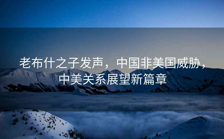 老布什之子發(fā)聲，中國(guó)非美國(guó)威脅，中美關(guān)系展望新篇章
