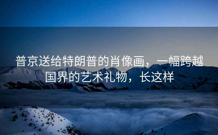 普京送給特朗普的肖像畫，一幅跨越國界的藝術(shù)禮物，長這樣