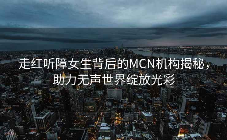 走紅聽障女生背后的MCN機(jī)構(gòu)揭秘，助力無聲世界綻放光彩