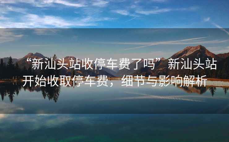 “新汕頭站收停車費了嗎”新汕頭站開始收取停車費，細節(jié)與影響解析