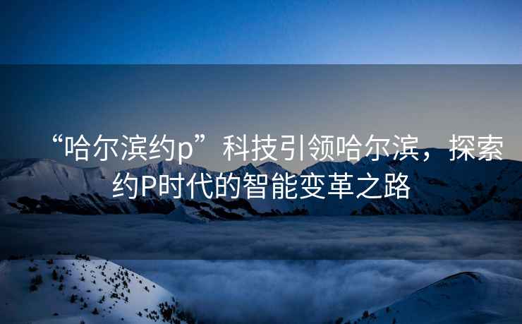 “哈爾濱約p”科技引領哈爾濱，探索約P時代的智能變革之路