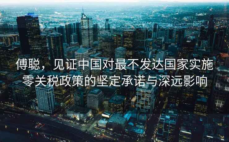 傅聰，見證中國對最不發(fā)達國家實施零關稅政策的堅定承諾與深遠影響