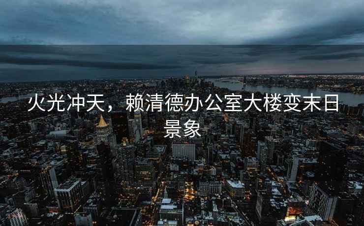 火光沖天，賴清德辦公室大樓變末日景象