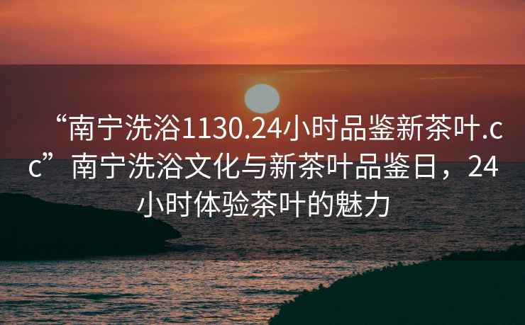 “南寧洗浴1130.24小時品鑒新茶葉.cc”南寧洗浴文化與新茶葉品鑒日，24小時體驗茶葉的魅力