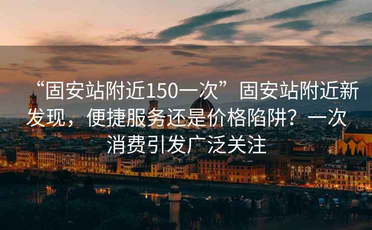 “固安站附近150一次”固安站附近新發(fā)現(xiàn)，便捷服務還是價格陷阱？一次消費引發(fā)廣泛關注