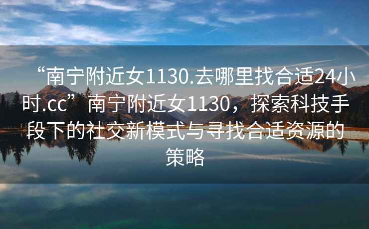 “南寧附近女1130.去哪里找合適24小時.cc”南寧附近女1130，探索科技手段下的社交新模式與尋找合適資源的策略