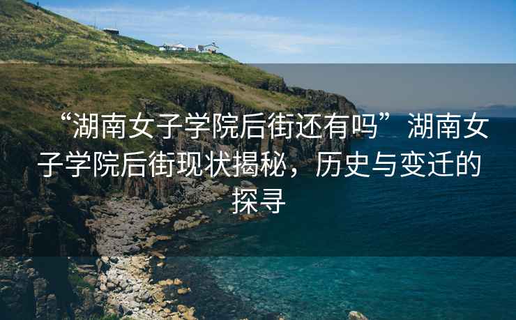 “湖南女子學(xué)院后街還有嗎”湖南女子學(xué)院后街現(xiàn)狀揭秘，歷史與變遷的探尋