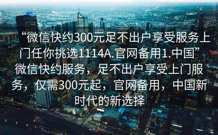 “微信快約300元足不出戶享受服務(wù)上門任你挑選1114A.官網(wǎng)備用1.中國”微信快約服務(wù)，足不出戶享受上門服務(wù)，僅需300元起，官網(wǎng)備用，中國新時(shí)代的新選擇
