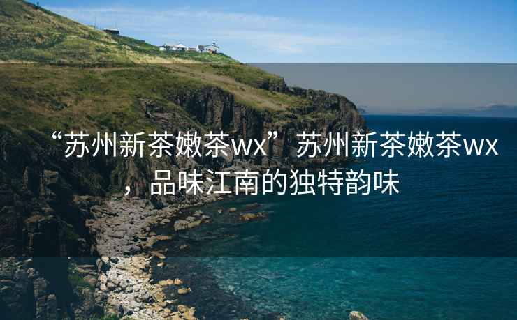“蘇州新茶嫩茶wx”蘇州新茶嫩茶wx，品味江南的獨(dú)特韻味