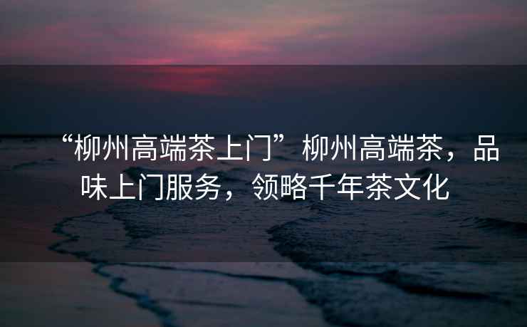 “柳州高端茶上門(mén)”柳州高端茶，品味上門(mén)服務(wù)，領(lǐng)略千年茶文化