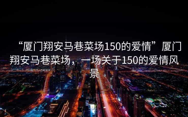 “廈門翔安馬巷菜場(chǎng)150的愛(ài)情”廈門翔安馬巷菜場(chǎng)，一場(chǎng)關(guān)于150的愛(ài)情風(fēng)景