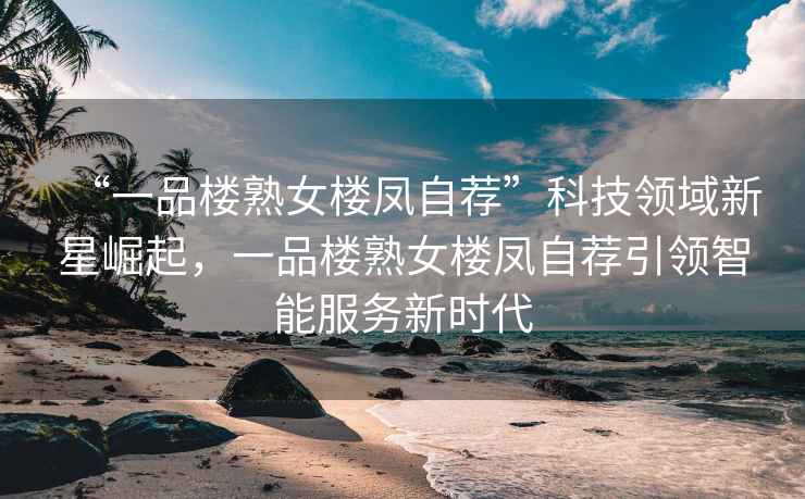 “一品樓熟女樓鳳自薦”科技領(lǐng)域新星崛起，一品樓熟女樓鳳自薦引領(lǐng)智能服務(wù)新時(shí)代