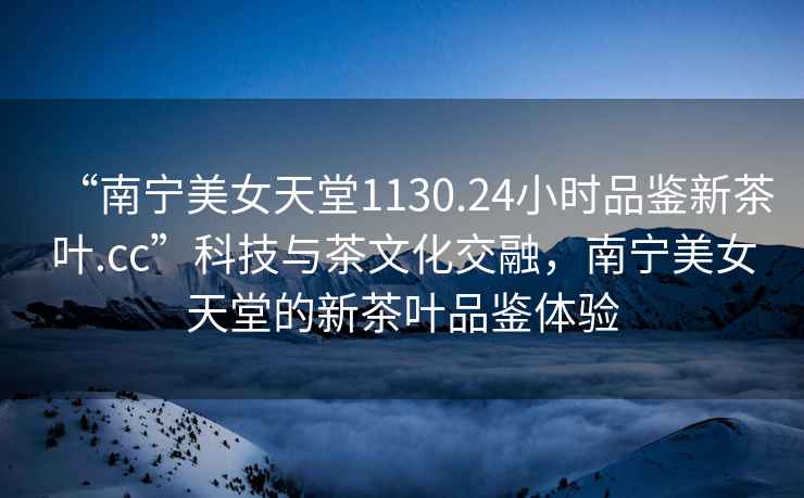 “南寧美女天堂1130.24小時品鑒新茶葉.cc”科技與茶文化交融，南寧美女天堂的新茶葉品鑒體驗