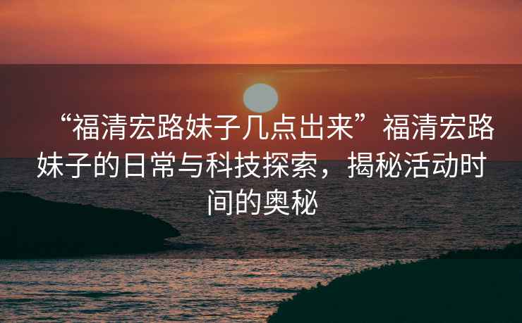 “福清宏路妹子幾點(diǎn)岀來”福清宏路妹子的日常與科技探索，揭秘活動(dòng)時(shí)間的奧秘