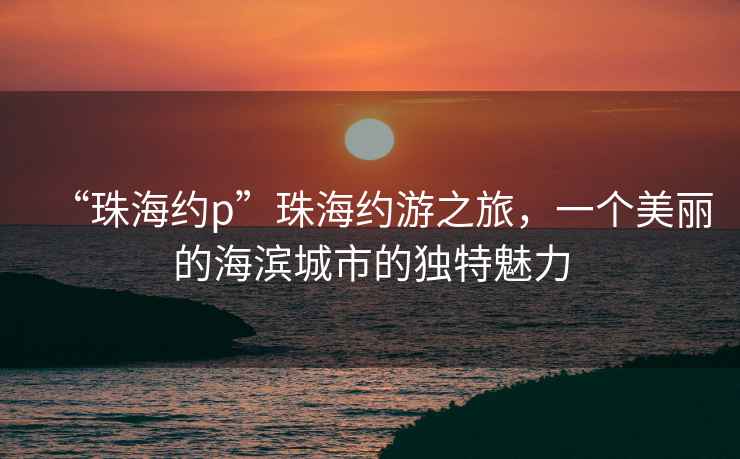 “珠海約p”珠海約游之旅，一個(gè)美麗的海濱城市的獨(dú)特魅力