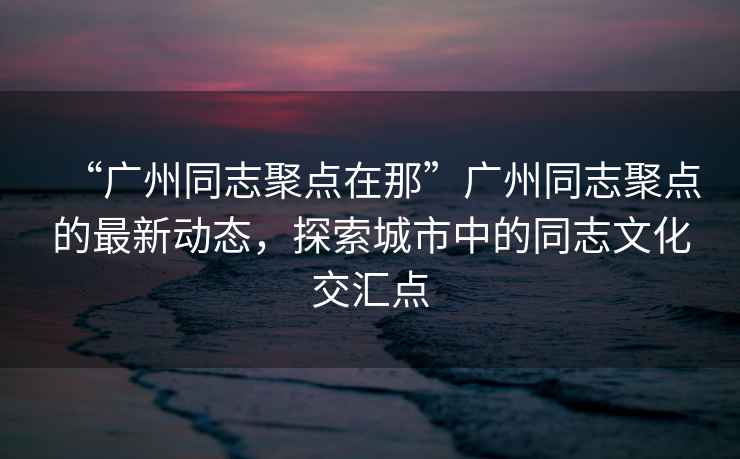 “廣州同志聚點(diǎn)在那”廣州同志聚點(diǎn)的最新動態(tài)，探索城市中的同志文化交匯點(diǎn)