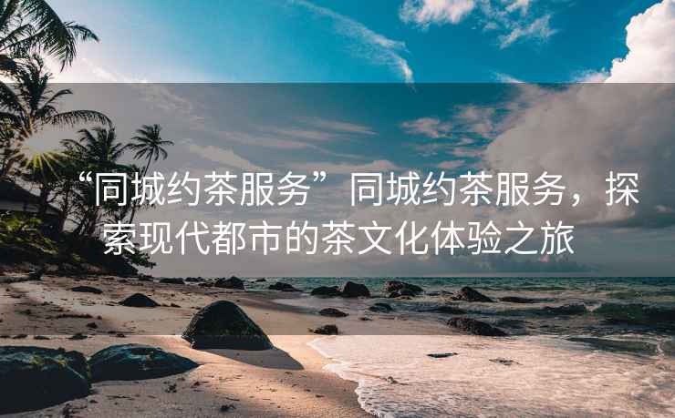 “同城約茶服務(wù)”同城約茶服務(wù)，探索現(xiàn)代都市的茶文化體驗之旅