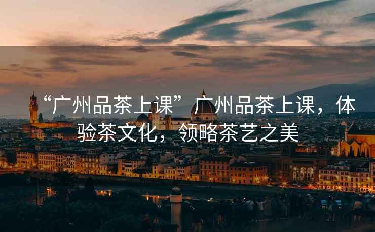 “廣州品茶上課”廣州品茶上課，體驗茶文化，領(lǐng)略茶藝之美
