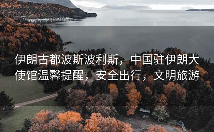 伊朗古都波斯波利斯，中國駐伊朗大使館溫馨提醒，安全出行，文明旅游